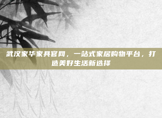 武汉家华家具官网，一站式家居购物平台，打造美好生活新选择