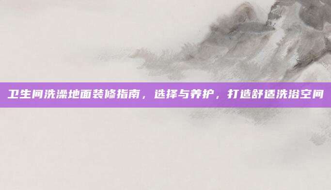卫生间洗澡地面装修指南，选择与养护，打造舒适洗浴空间