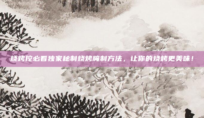 烧烤控必看独家秘制烧烤腌制方法，让你的烧烤更美味！