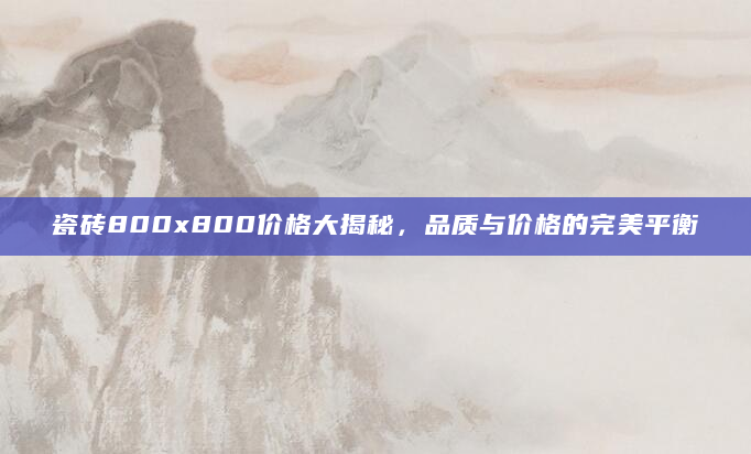瓷砖800x800价格大揭秘，品质与价格的完美平衡