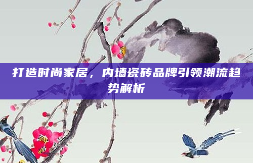 打造时尚家居，内墙瓷砖品牌引领潮流趋势解析