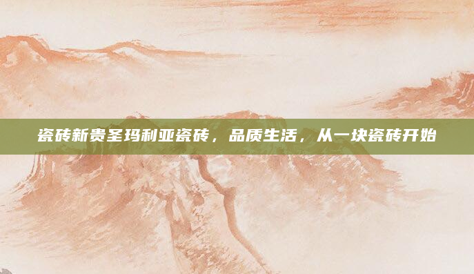 瓷砖新贵圣玛利亚瓷砖，品质生活，从一块瓷砖开始