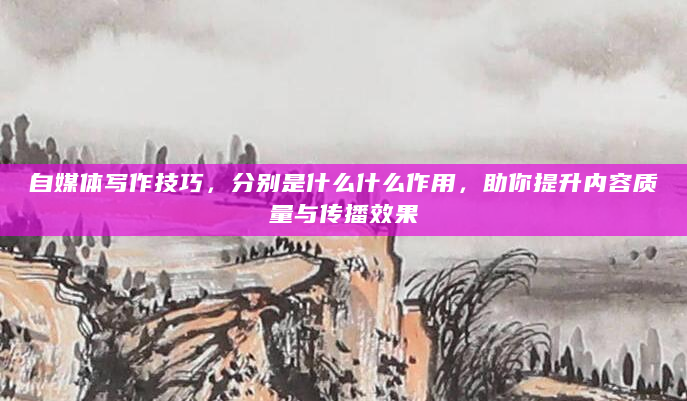 自媒体写作技巧，分别是什么什么作用，助你提升内容质量与传播效果