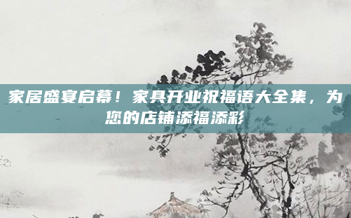 家居盛宴启幕！家具开业祝福语大全集，为您的店铺添福添彩