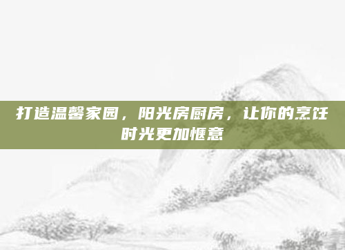 打造温馨家园，阳光房厨房，让你的烹饪时光更加惬意