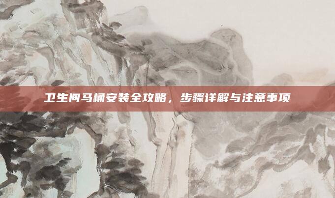 卫生间马桶安装全攻略，步骤详解与注意事项