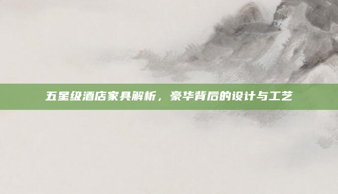 五星级酒店家具解析，豪华背后的设计与工艺