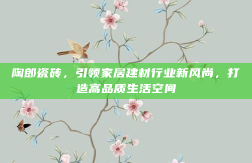 陶郎瓷砖，引领家居建材行业新风尚，打造高品质生活空间