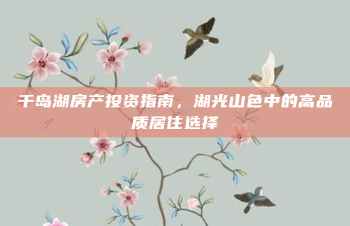 千岛湖房产投资指南，湖光山色中的高品质居住选择