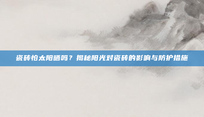 瓷砖怕太阳晒吗？揭秘阳光对瓷砖的影响与防护措施