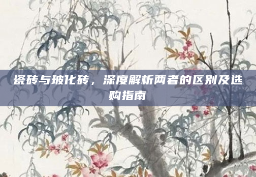 瓷砖与玻化砖，深度解析两者的区别及选购指南