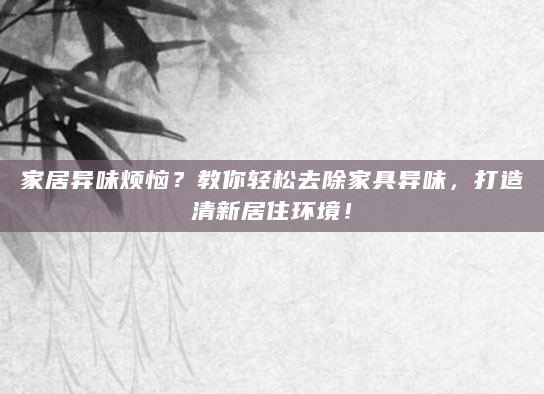 家居异味烦恼？教你轻松去除家具异味，打造清新居住环境！