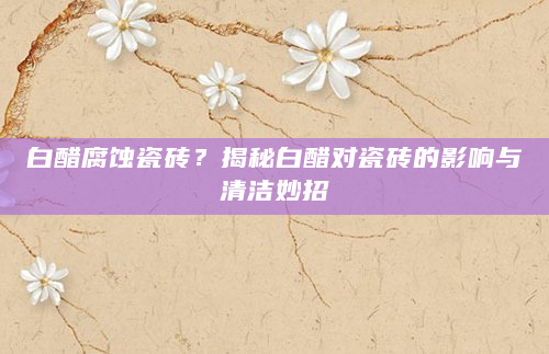 白醋腐蚀瓷砖？揭秘白醋对瓷砖的影响与清洁妙招