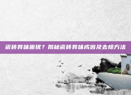 瓷砖异味困扰？揭秘瓷砖异味成因及去除方法
