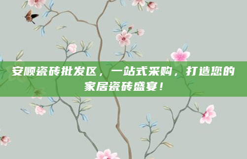 安顺瓷砖批发区，一站式采购，打造您的家居瓷砖盛宴！