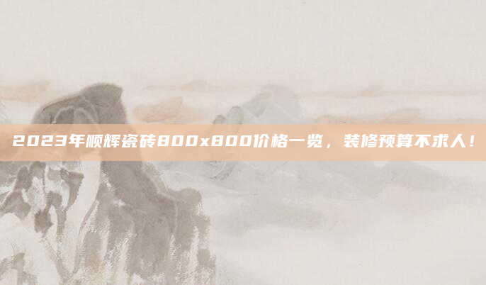 2023年顺辉瓷砖800x800价格一览，装修预算不求人！