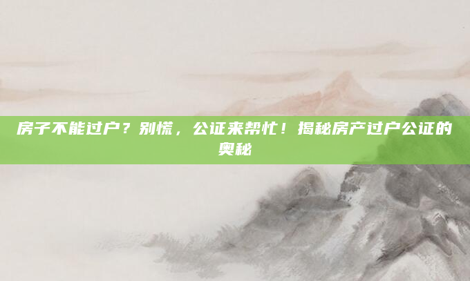 房子不能过户？别慌，公证来帮忙！揭秘房产过户公证的奥秘