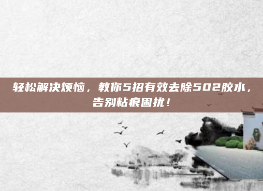 轻松解决烦恼，教你5招有效去除502胶水，告别粘痕困扰！