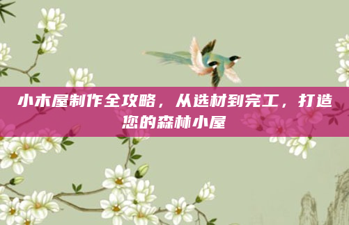 小木屋制作全攻略，从选材到完工，打造您的森林小屋