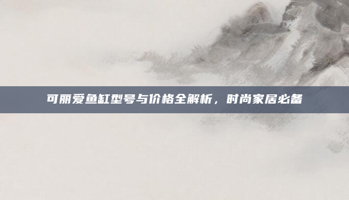 可丽爱鱼缸型号与价格全解析，时尚家居必备