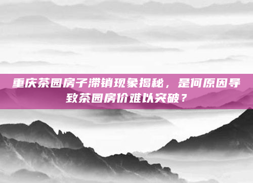 重庆茶园房子滞销现象揭秘，是何原因导致茶园房价难以突破？