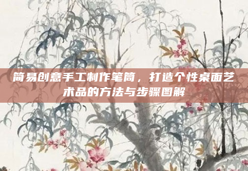 简易创意手工制作笔筒，打造个性桌面艺术品的方法与步骤图解