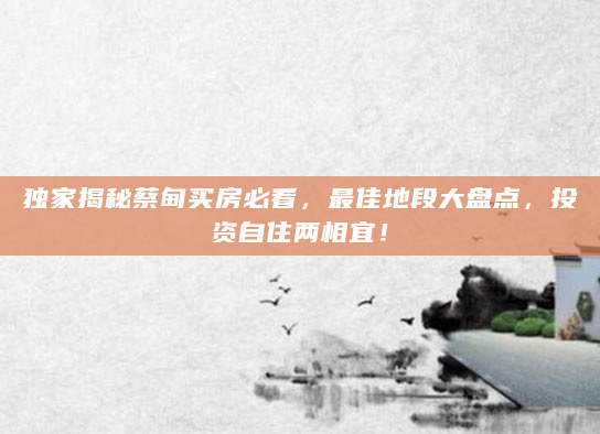 独家揭秘蔡甸买房必看，最佳地段大盘点，投资自住两相宜！