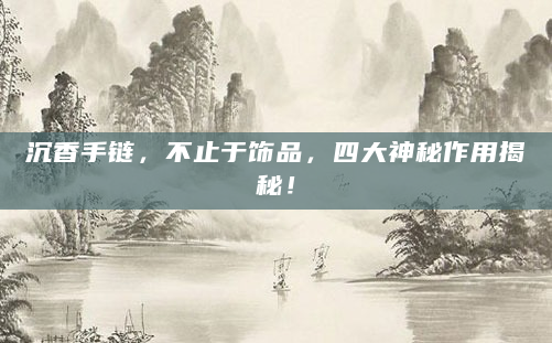 沉香手链，不止于饰品，四大神秘作用揭秘！