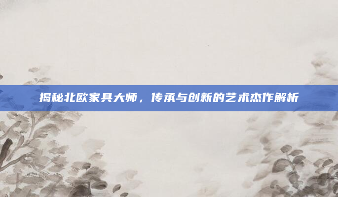 揭秘北欧家具大师，传承与创新的艺术杰作解析
