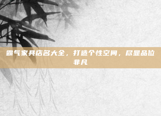 霸气家具店名大全，打造个性空间，尽显品位非凡