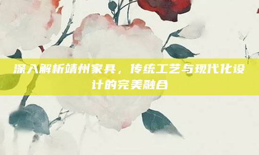 深入解析靖州家具，传统工艺与现代化设计的完美融合