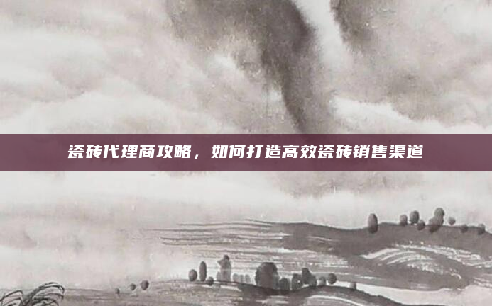 瓷砖代理商攻略，如何打造高效瓷砖销售渠道