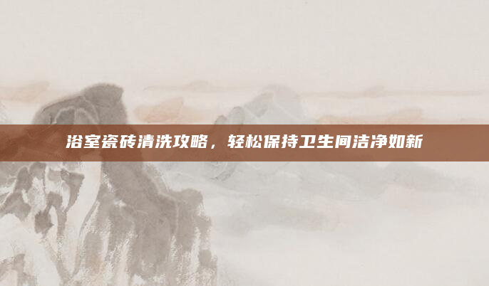 浴室瓷砖清洗攻略，轻松保持卫生间洁净如新