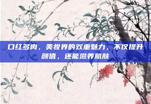 口红多肉，美妆界的双重魅力，不仅提升颜值，还能滋养肌肤
