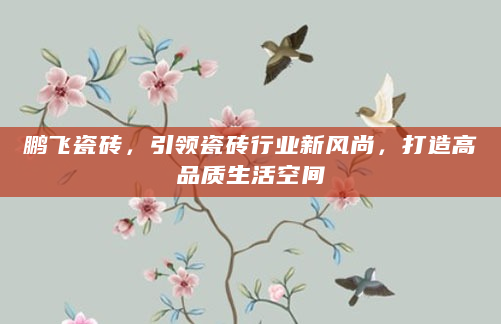 鹏飞瓷砖，引领瓷砖行业新风尚，打造高品质生活空间