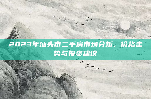 2023年汕头市二手房市场分析，价格走势与投资建议
