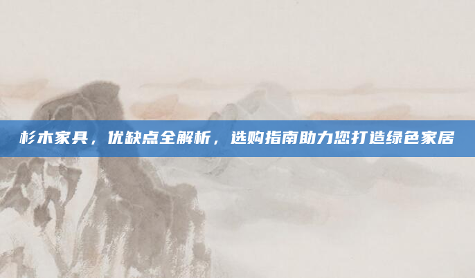 杉木家具，优缺点全解析，选购指南助力您打造绿色家居