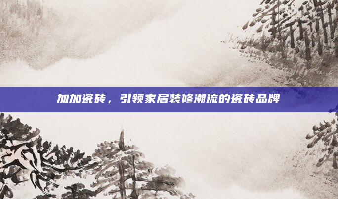 加加瓷砖，引领家居装修潮流的瓷砖品牌