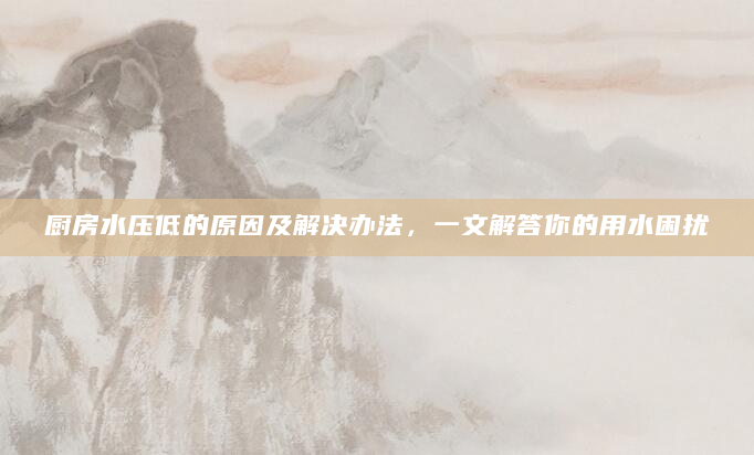 厨房水压低的原因及解决办法，一文解答你的用水困扰