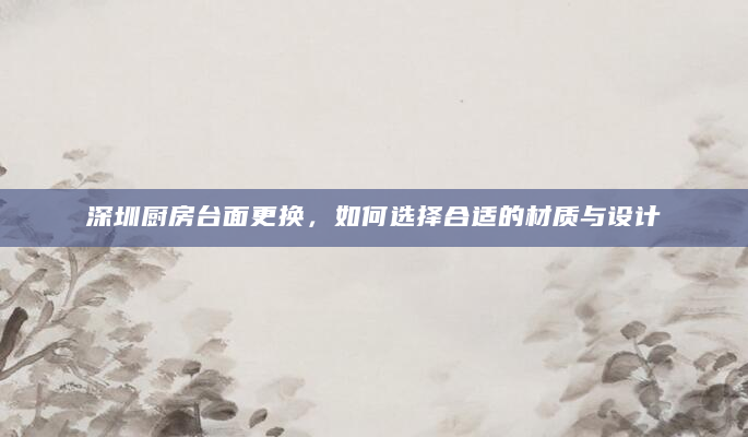 深圳厨房台面更换，如何选择合适的材质与设计