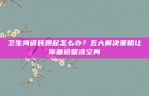 卫生间瓷砖翘起怎么办？五大解决策略让你重拾整洁空间