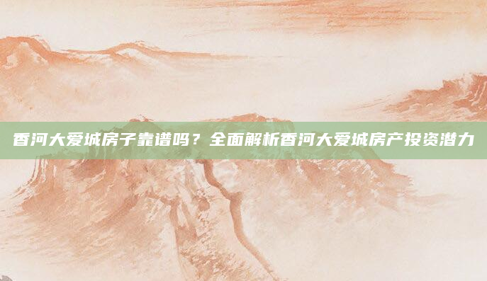 香河大爱城房子靠谱吗？全面解析香河大爱城房产投资潜力