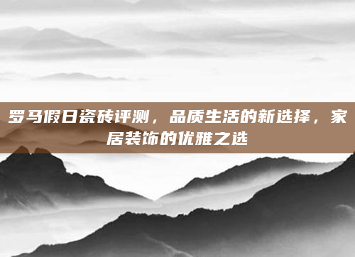 罗马假日瓷砖评测，品质生活的新选择，家居装饰的优雅之选