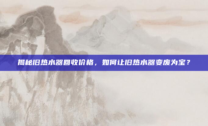 揭秘旧热水器回收价格，如何让旧热水器变废为宝？