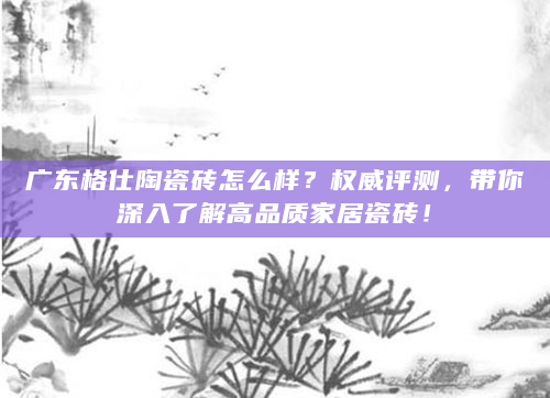 广东格仕陶瓷砖怎么样？权威评测，带你深入了解高品质家居瓷砖！