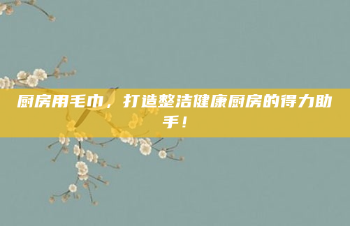 厨房用毛巾，打造整洁健康厨房的得力助手！