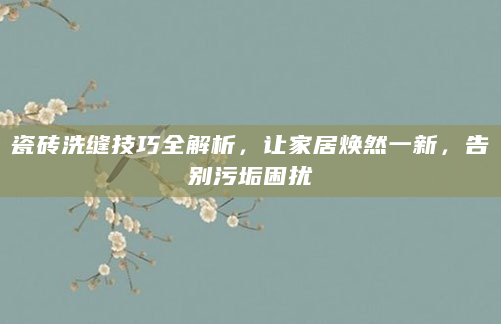 瓷砖洗缝技巧全解析，让家居焕然一新，告别污垢困扰