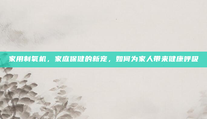 家用制氧机，家庭保健的新宠，如何为家人带来健康呼吸