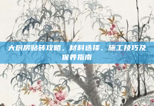 大厨房贴砖攻略，材料选择、施工技巧及保养指南