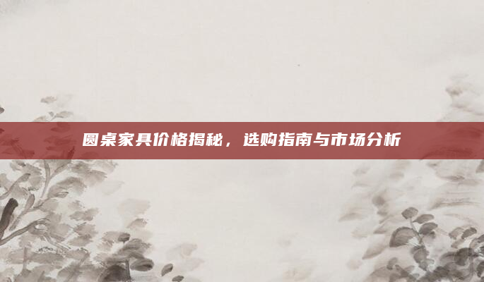 圆桌家具价格揭秘，选购指南与市场分析